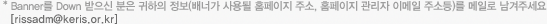 *Banner를 Down 받으신 분은 귀하의 정보(배너가 사용될 홈페이지 주소, 홈페이지 관리자 이메일 주소등)를 메일로 남겨주세요 [rissadm@keris.or.kr]