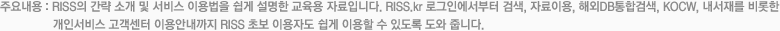 주요내용 : RISS의 간략 소개 및 서비스 이용법을 이용자친화적으로 쉽게 풀어 설명한 교육용 자료입니다. RISS.kr 로그인에서부터 검색, 자료이용, 해외전자정보서비스, 오픈랩,  KOCW, 내서재를 비롯한 개인화서비스, 사용자참여형서비스, 그리고 고객센터 이용안내 까지 RISS 초보이용자도 간편하게 이해할 수 있도록 도와줍니다.